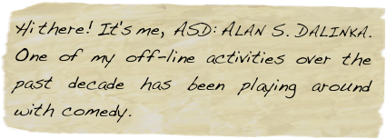 Hi there! It's me, ASD: Alan S. Dalinka. One of my off-line activities over the past decade has been playing around with comedy.